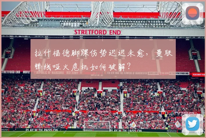 拉什福德脚踝伤势迟迟未愈，曼联锋线哑火危机如何破解？