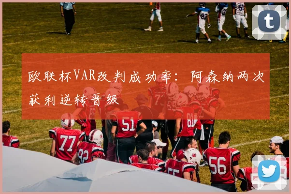 欧联杯VAR改判成功率:阿森纳两次获利逆转晋级