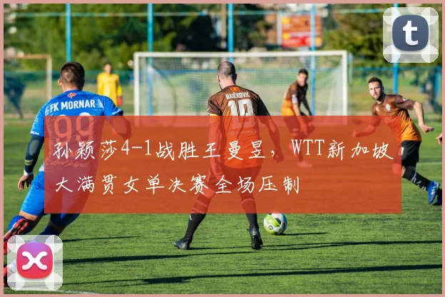 孙颖莎4-1战胜王曼昱,WTT新加坡大满贯女单决赛全场压制