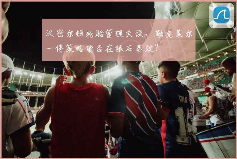 汉密尔顿轮胎管理失误，勒克莱尔一停策略能否在银石奏效？