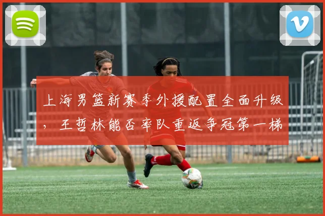 上海男篮新赛季外援配置全面升级，王哲林能否率队重返争冠第一梯队？