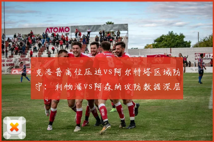 克洛普高位压迫vs阿尔特塔区域防守：利物浦vs阿森纳攻防数据深层对比