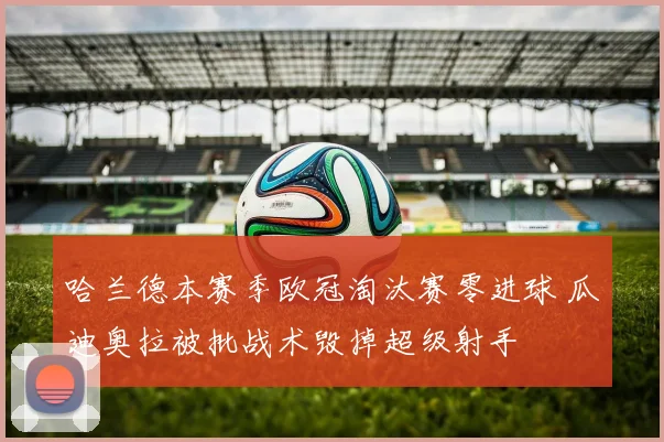 哈兰德本赛季欧冠淘汰赛零进球 瓜迪奥拉被批战术毁掉超级射手