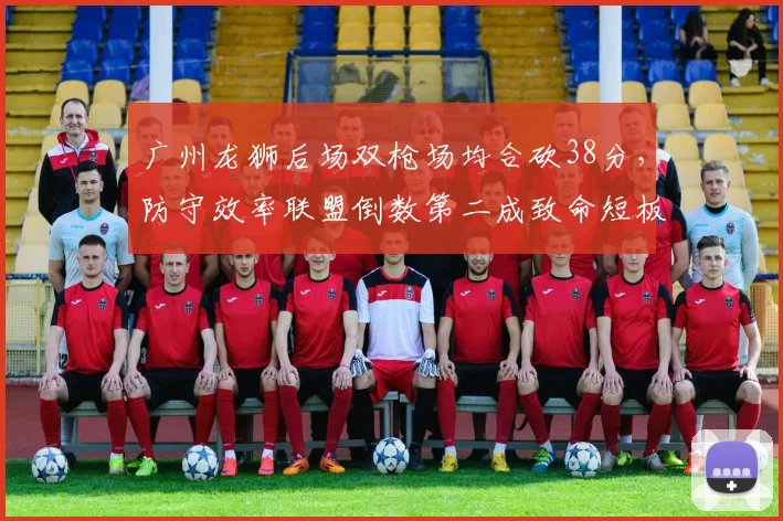 广州龙狮后场双枪场均合砍38分，防守效率联盟倒数第二成致命短板